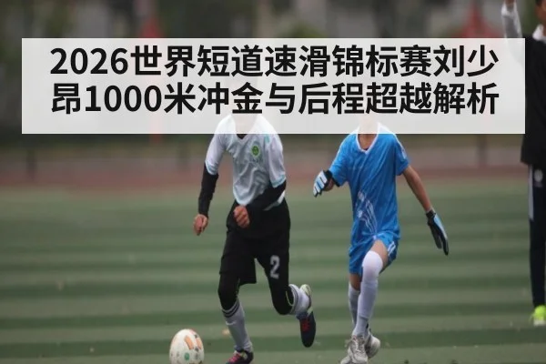 2026世界短道速滑锦标赛刘少昂1000米冲金与后程超越解析 - kaiyun